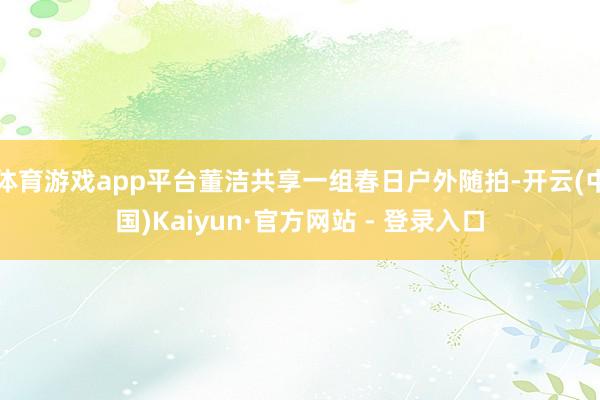 体育游戏app平台董洁共享一组春日户外随拍-开云(中国)Kaiyun·官方网站 - 登录入口