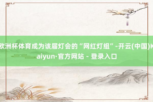 欧洲杯体育成为该届灯会的“网红灯组”-开云(中国)Kaiyun·官方网站 - 登录入口