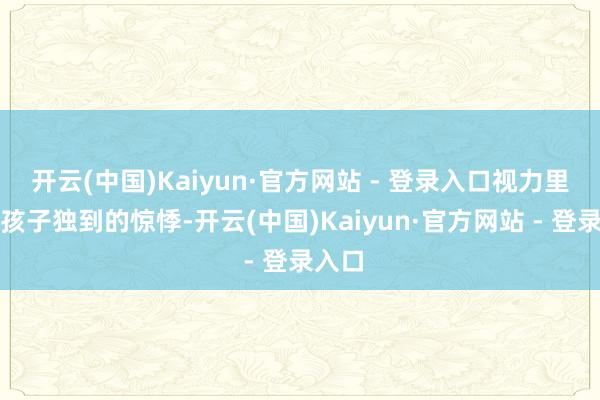 开云(中国)Kaiyun·官方网站 - 登录入口视力里尽是孩子独到的惊悸-开云(中国)Kaiyun·官方网站 - 登录入口