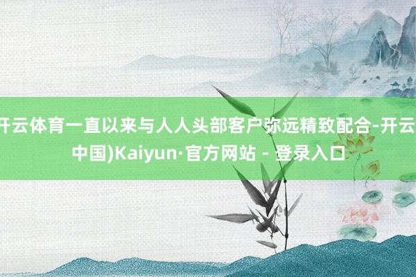 开云体育一直以来与人人头部客户弥远精致配合-开云(中国)Kaiyun·官方网站 - 登录入口