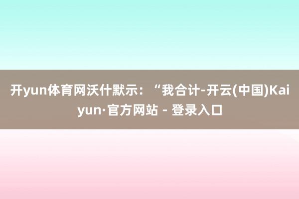 开yun体育网　　沃什默示：“我合计-开云(中国)Kaiyun·官方网站 - 登录入口