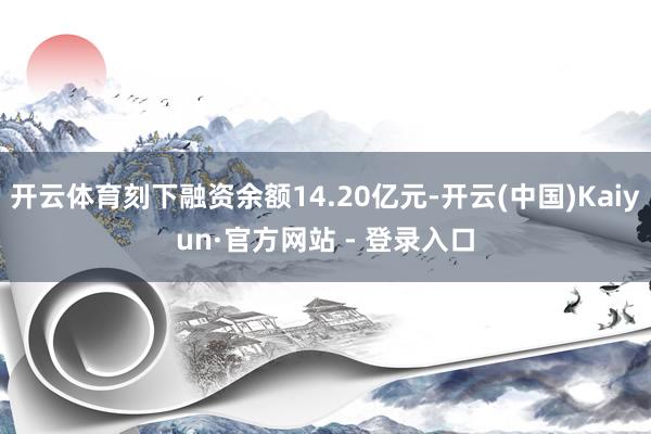 开云体育刻下融资余额14.20亿元-开云(中国)Kaiyun·官方网站 - 登录入口