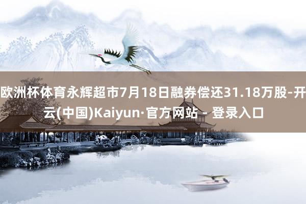 欧洲杯体育永辉超市7月18日融券偿还31.18万股-开云(中国)Kaiyun·官方网站 - 登录入口