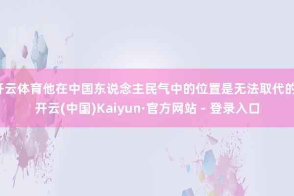 开云体育他在中国东说念主民气中的位置是无法取代的-开云(中国)Kaiyun·官方网站 - 登录入口