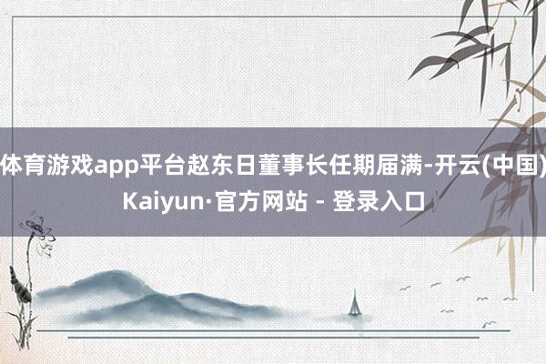 体育游戏app平台赵东日董事长任期届满-开云(中国)Kaiyun·官方网站 - 登录入口