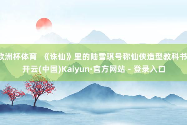 欧洲杯体育 《诛仙》里的陆雪琪号称仙侠造型教科书-开云(中国)Kaiyun·官方网站 - 登录入口