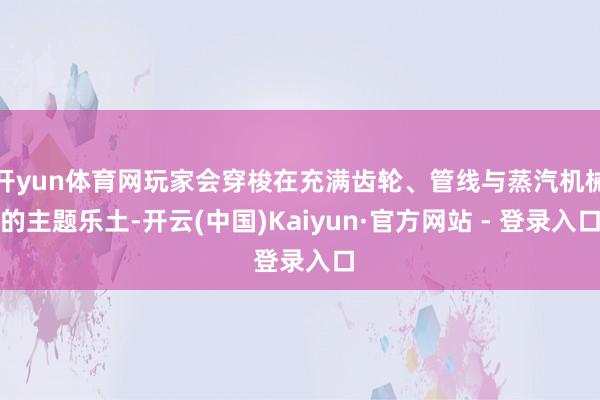 开yun体育网玩家会穿梭在充满齿轮、管线与蒸汽机械的主题乐土-开云(中国)Kaiyun·官方网站 - 登录入口