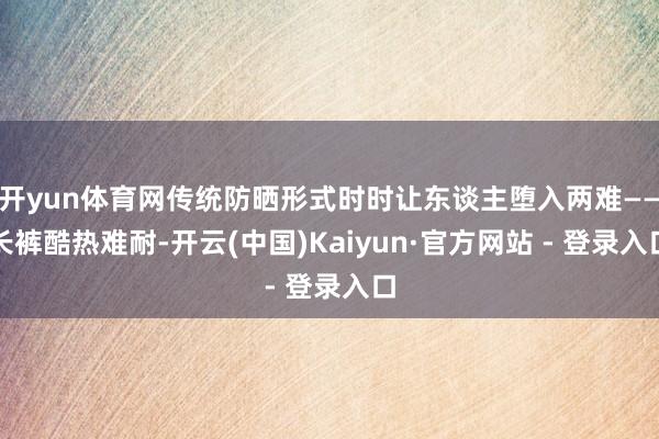 开yun体育网传统防晒形式时时让东谈主堕入两难——长裤酷热难耐-开云(中国)Kaiyun·官方网站 - 登录入口