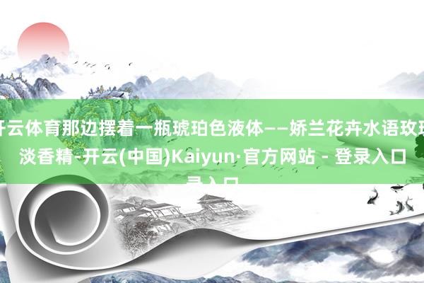 开云体育那边摆着一瓶琥珀色液体——娇兰花卉水语玫瑰淡香精-开云(中国)Kaiyun·官方网站 - 登录入口