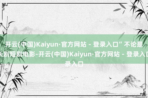 开云(中国)Kaiyun·官方网站 - 登录入口”不论是长剧短剧电影-开云(中国)Kaiyun·官方网站 - 登录入口