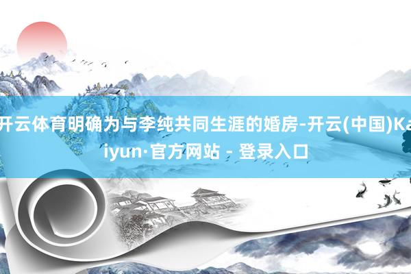 开云体育明确为与李纯共同生涯的婚房-开云(中国)Kaiyun·官方网站 - 登录入口