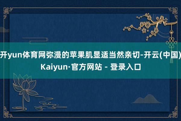 开yun体育网弥漫的苹果肌显适当然亲切-开云(中国)Kaiyun·官方网站 - 登录入口