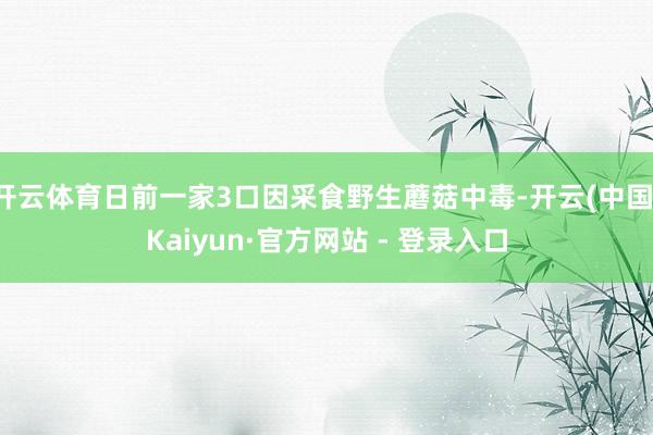 开云体育日前一家3口因采食野生蘑菇中毒-开云(中国)Kaiyun·官方网站 - 登录入口