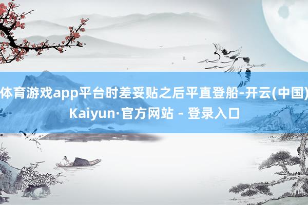 体育游戏app平台时差妥贴之后平直登船-开云(中国)Kaiyun·官方网站 - 登录入口