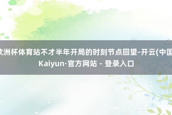 欧洲杯体育站不才半年开局的时刻节点回望-开云(中国)Kaiyun·官方网站 - 登录入口