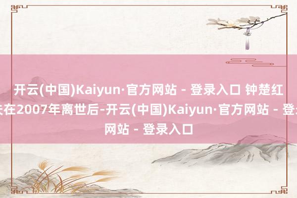 开云(中国)Kaiyun·官方网站 - 登录入口 钟楚红的丈夫在2007年离世后-开云(中国)Kaiyun·官方网站 - 登录入口