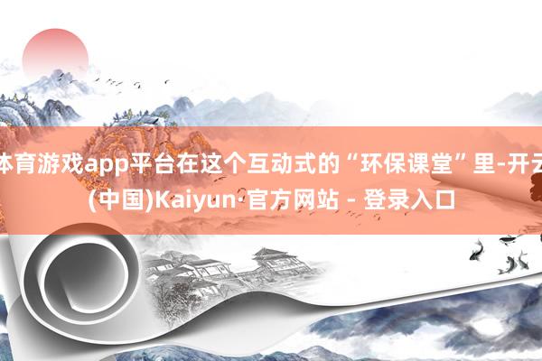 体育游戏app平台在这个互动式的“环保课堂”里-开云(中国)Kaiyun·官方网站 - 登录入口