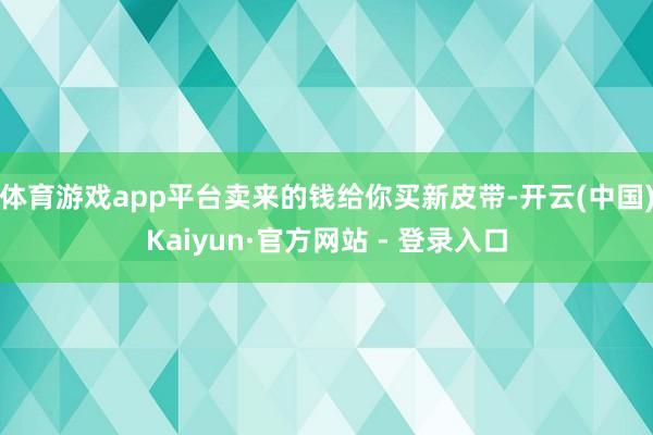 体育游戏app平台卖来的钱给你买新皮带-开云(中国)Kaiyun·官方网站 - 登录入口