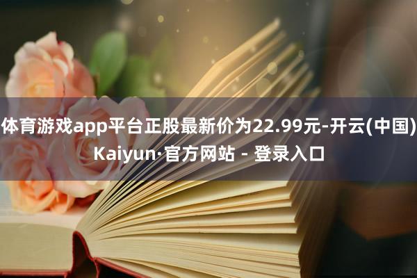 体育游戏app平台正股最新价为22.99元-开云(中国)Kaiyun·官方网站 - 登录入口