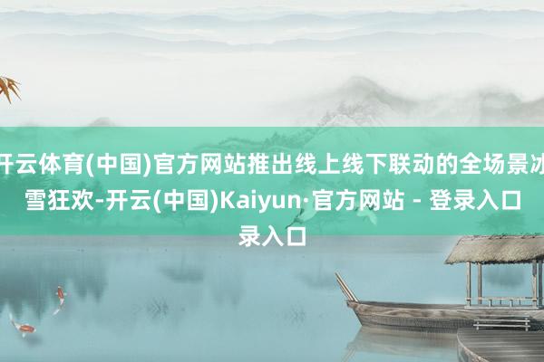 开云体育(中国)官方网站推出线上线下联动的全场景冰雪狂欢-开云(中国)Kaiyun·官方网站 - 登录入口