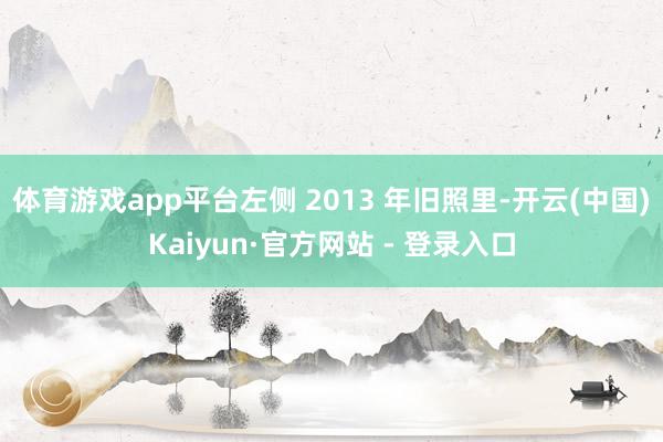 体育游戏app平台左侧 2013 年旧照里-开云(中国)Kaiyun·官方网站 - 登录入口