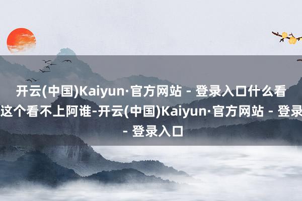 开云(中国)Kaiyun·官方网站 - 登录入口什么看不上这个看不上阿谁-开云(中国)Kaiyun·官方网站 - 登录入口