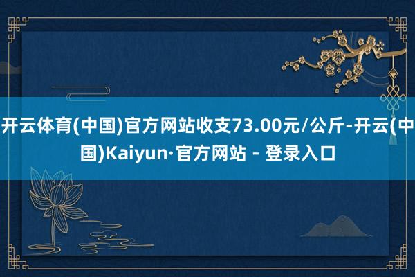 开云体育(中国)官方网站收支73.00元/公斤-开云(中国)Kaiyun·官方网站 - 登录入口
