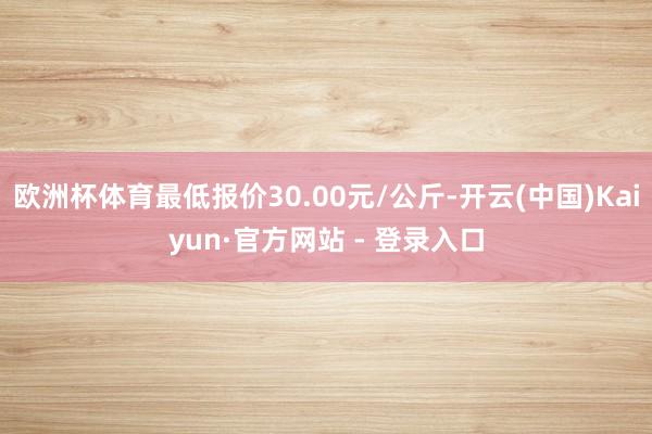 欧洲杯体育最低报价30.00元/公斤-开云(中国)Kaiyun·官方网站 - 登录入口