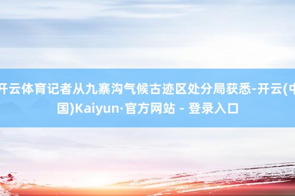 开云体育记者从九寨沟气候古迹区处分局获悉-开云(中国)Kaiyun·官方网站 - 登录入口