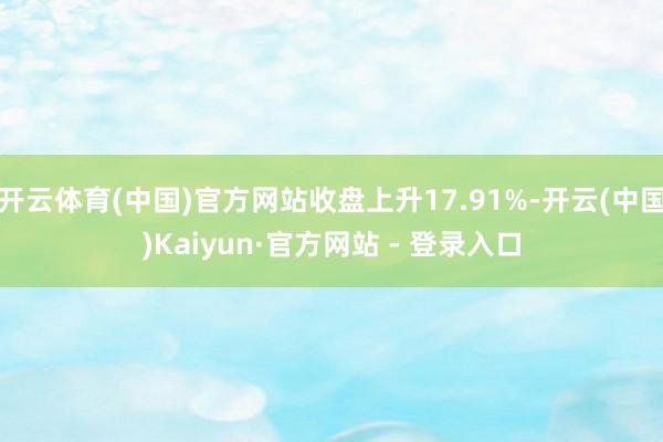 开云体育(中国)官方网站收盘上升17.91%-开云(中国)Kaiyun·官方网站 - 登录入口
