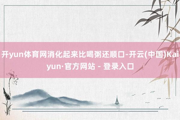 开yun体育网消化起来比喝粥还顺口-开云(中国)Kaiyun·官方网站 - 登录入口