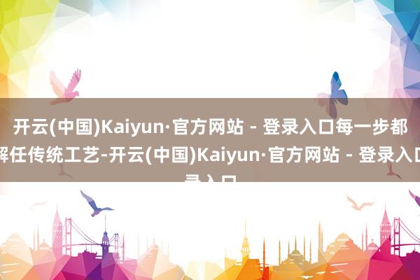 开云(中国)Kaiyun·官方网站 - 登录入口每一步都解任传统工艺-开云(中国)Kaiyun·官方网站 - 登录入口