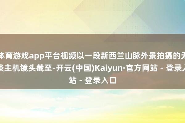 体育游戏app平台视频以一段新西兰山脉外景拍摄的无东谈主机镜头截至-开云(中国)Kaiyun·官方网站 - 登录入口