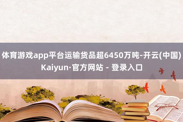 体育游戏app平台运输货品超6450万吨-开云(中国)Kaiyun·官方网站 - 登录入口