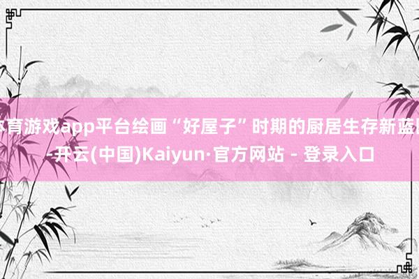 体育游戏app平台绘画“好屋子”时期的厨居生存新蓝图-开云(中国)Kaiyun·官方网站 - 登录入口